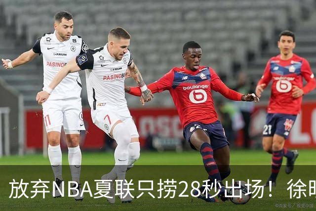 放弃NBA夏联只捞28秒出场！徐昕推迟报到，打响反抗固化集训第一枪